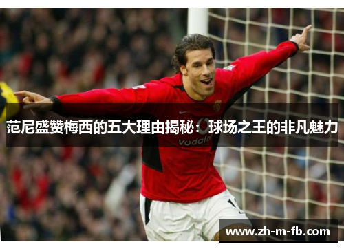 范尼盛赞梅西的五大理由揭秘：球场之王的非凡魅力