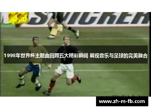 1998年世界杯主题曲回顾五大精彩瞬间 展现音乐与足球的完美融合