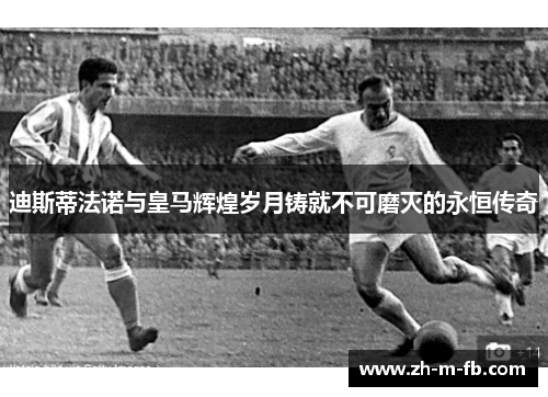 迪斯蒂法诺与皇马辉煌岁月铸就不可磨灭的永恒传奇
