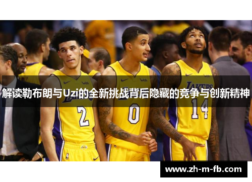 解读勒布朗与Uzi的全新挑战背后隐藏的竞争与创新精神