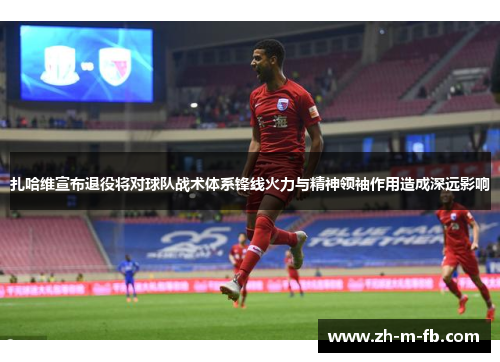 扎哈维宣布退役将对球队战术体系锋线火力与精神领袖作用造成深远影响