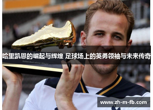 哈里凯恩的崛起与辉煌 足球场上的英勇领袖与未来传奇