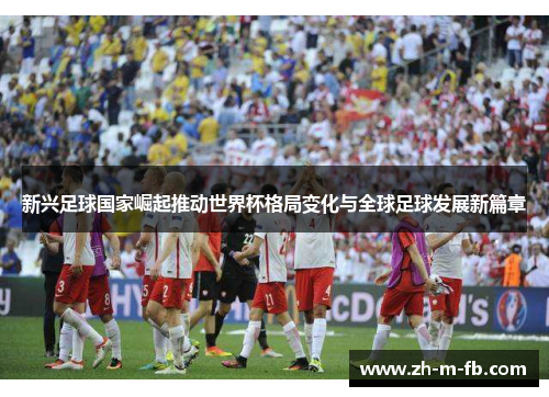 新兴足球国家崛起推动世界杯格局变化与全球足球发展新篇章