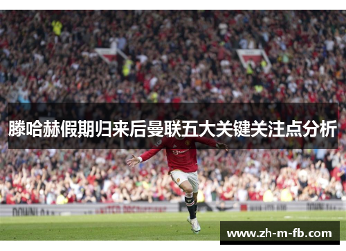 滕哈赫假期归来后曼联五大关键关注点分析
