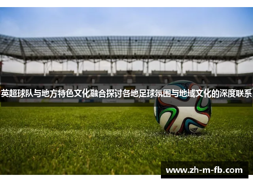 英超球队与地方特色文化融合探讨各地足球氛围与地域文化的深度联系