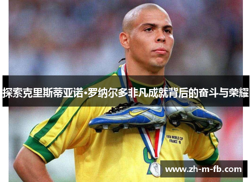 探索克里斯蒂亚诺·罗纳尔多非凡成就背后的奋斗与荣耀