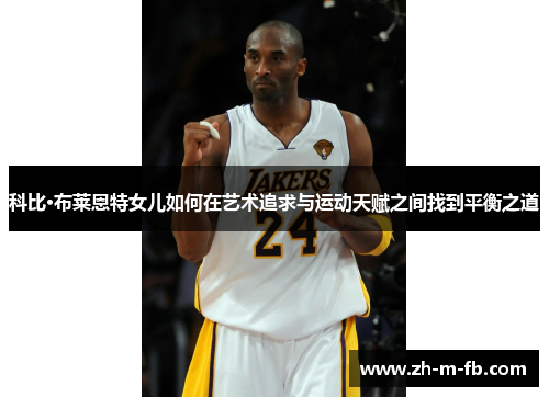科比·布莱恩特女儿如何在艺术追求与运动天赋之间找到平衡之道