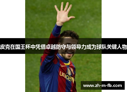 皮克在国王杯中凭借卓越防守与领导力成为球队关键人物