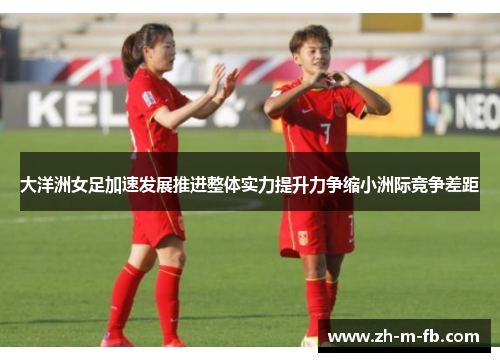 大洋洲女足加速发展推进整体实力提升力争缩小洲际竞争差距