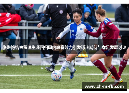 张琳艳结束留洋生涯回归国内联赛效力引发球迷期待与女足发展讨论