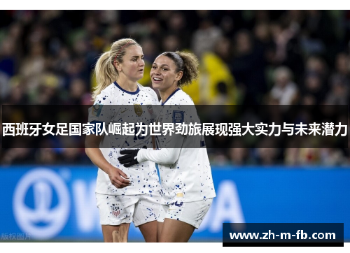 西班牙女足国家队崛起为世界劲旅展现强大实力与未来潜力