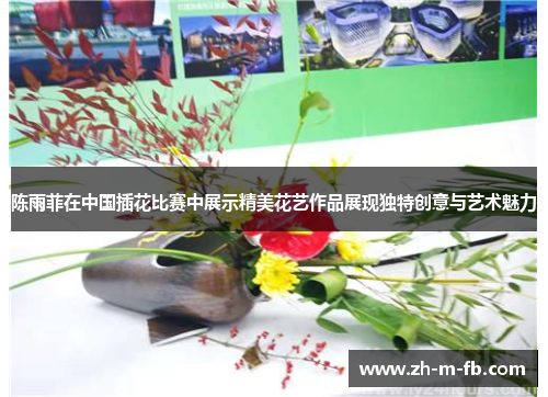 陈雨菲在中国插花比赛中展示精美花艺作品展现独特创意与艺术魅力