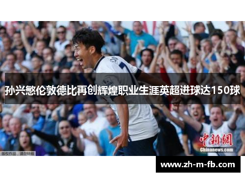 孙兴慜伦敦德比再创辉煌职业生涯英超进球达150球 孙兴慜伦敦德比再创辉煌职业生涯英超进球达150球