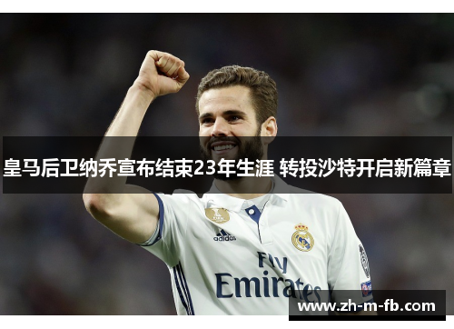 皇马后卫纳乔宣布结束23年生涯 转投沙特开启新篇章