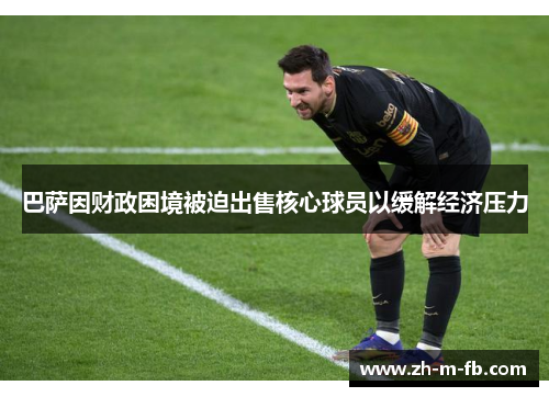 巴萨因财政困境被迫出售核心球员以缓解经济压力 巴萨因财政困境被迫出售核心球员以缓解经济压力